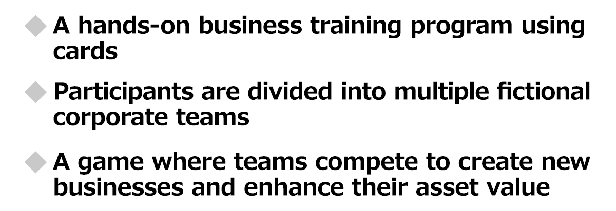 A hands-on business training program using cards / Participants are divided into multiple fictional corporate teams / A game where teams compete to create new businesses and enhance their asset value