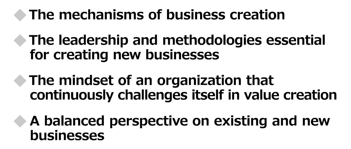 The mechanisms of business creation / The leadership and methodologies essential for creating new businesses / The mindset of an organization that continuously challenges itself in value creation / A balanced perspective on existing and new businesses
          